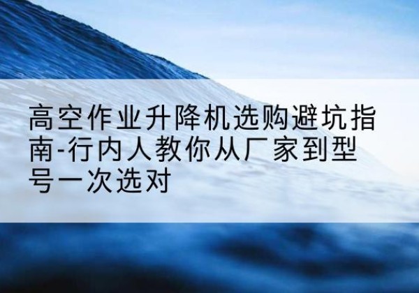 广饶升降平台厂家-高空作业升降机选购避坑指南-行内人教你从厂家到型号一次选对