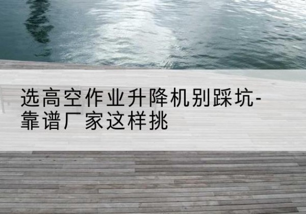 广饶剪叉式升降机厂家-选高空作业升降机别踩坑-靠谱厂家这样挑