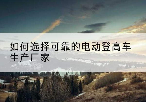 广饶电动登高车厂家-如何选择可靠的电动登高车生产厂家