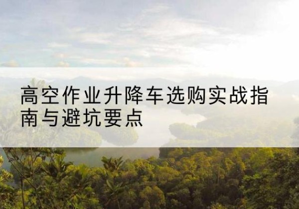 广饶升降车怎么选-高空作业升降车选购实战指南与避坑要点