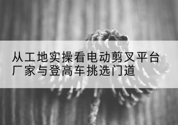 广饶电动剪叉升降平台厂家-从工地实操看电动剪叉平台厂家与登高车挑选门道