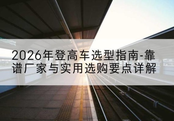 广饶登高车厂家推荐-2026年登高车选型指南-靠谱厂家与实用选购要点详解